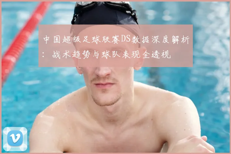 中国超级足球联赛DS数据深度解析:战术趋势与球队表现全透视