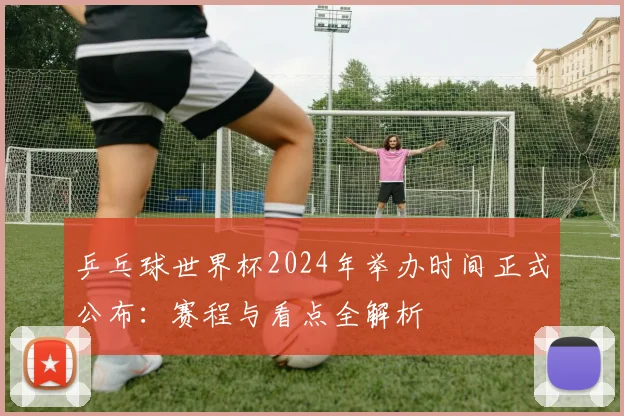 乒乓球世界杯2024年举办时间正式公布：赛程与看点全解析