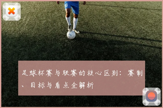 足球杯赛与联赛的核心区别：赛制、目标与看点全解析