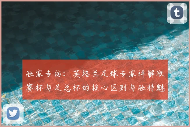 独家专访：英格兰足球专家详解联赛杯与足总杯的核心区别与独特魅力
