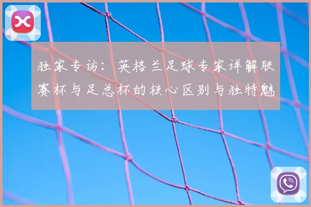 独家专访：英格兰足球专家详解联赛杯与足总杯的核心区别与独特魅力