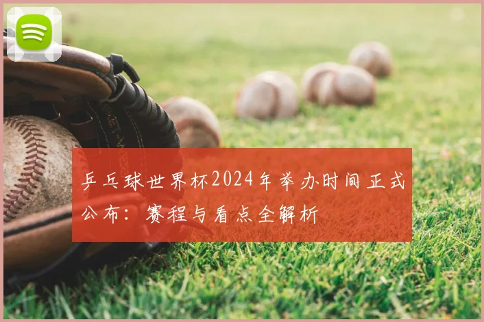 乒乓球世界杯2024年举办时间正式公布:赛程与看点全解析