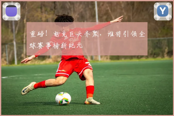 重磅！电竞巨头齐聚，谁将引领全球赛事榜新纪元